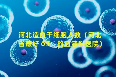 河北造血干细胞人数（河北省最好 🪴 的血液科医院）
